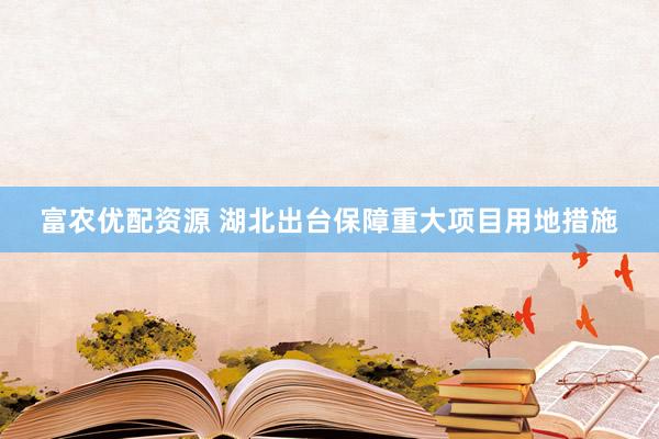 富农优配资源 湖北出台保障重大项目用地措施