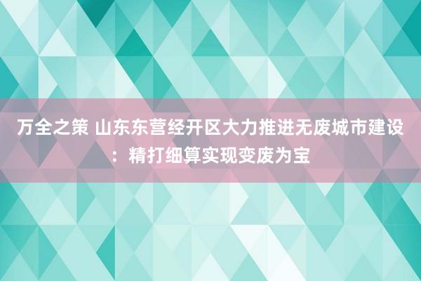 万全之策 山东东营经开区大力推进无废城市建设：精打细算实现变废为宝