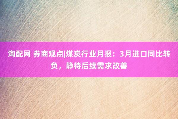 淘配网 券商观点|煤炭行业月报：3月进口同比转负，静待后续需求改善