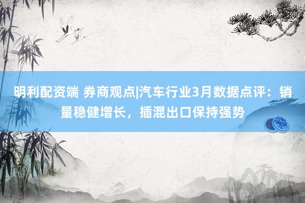 明利配资端 券商观点|汽车行业3月数据点评：销量稳健增长，插混出口保持强势