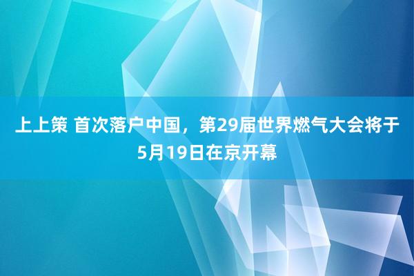 上上策 首次落户中国，第29届世界燃气大会将于5月19日在京开幕
