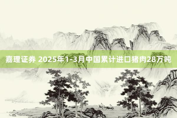 嘉理证券 2025年1-3月中国累计进口猪肉28万吨