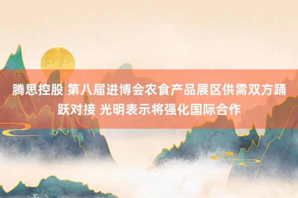 腾思控股 第八届进博会农食产品展区供需双方踊跃对接 光明表示将强化国际合作