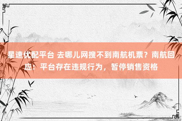 星速优配平台 去哪儿网搜不到南航机票？南航回应：平台存在违规行为，暂停销售资格