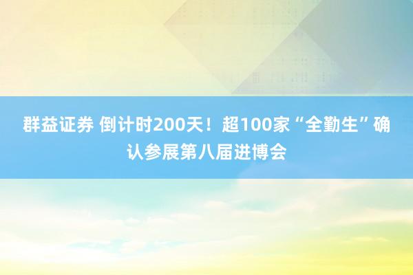 群益证券 倒计时200天！超100家“全勤生”确认参展第八届进博会
