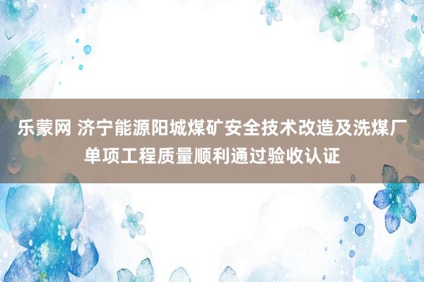乐蒙网 济宁能源阳城煤矿安全技术改造及洗煤厂单项工程质量顺利通过验收认证