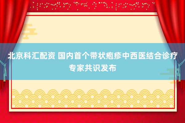 北京科汇配资 国内首个带状疱疹中西医结合诊疗专家共识发布