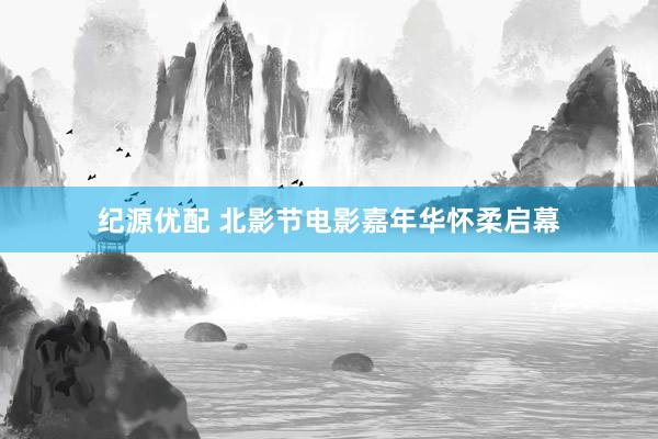 纪源优配 北影节电影嘉年华怀柔启幕