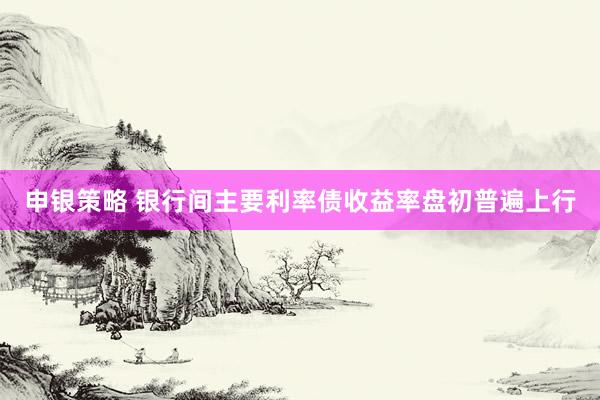 申银策略 银行间主要利率债收益率盘初普遍上行