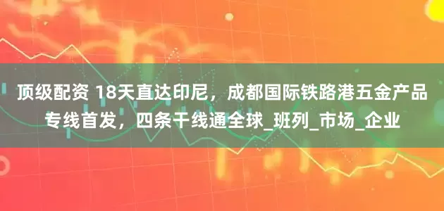顶级配资 18天直达印尼，成都国际铁路港五金产品专线首发，四条干线通全球_班列_市场_企业
