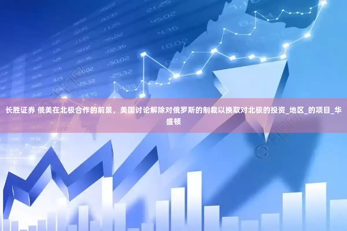 长胜证券 俄美在北极合作的前景，美国讨论解除对俄罗斯的制裁以换取对北极的投资_地区_的项目_华盛顿
