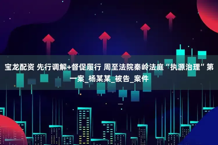宝龙配资 先行调解+督促履行 周至法院秦岭法庭“执源治理”第一案_杨某某_被告_案件