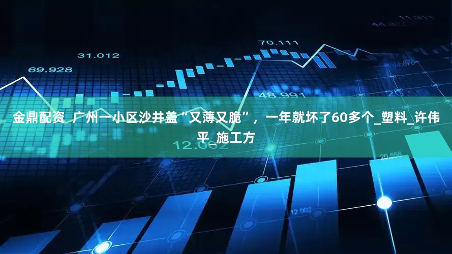 金鼎配资  广州一小区沙井盖“又薄又脆”，一年就坏了60多个_塑料_许伟平_施工方