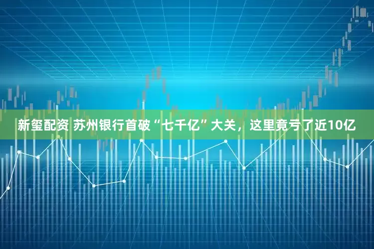 新玺配资 苏州银行首破“七千亿”大关，这里竟亏了近10亿