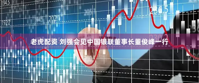 老虎配资 刘强会见中国银联董事长董俊峰一行