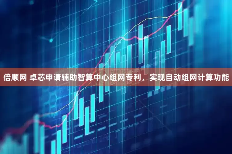 倍顺网 卓芯申请辅助智算中心组网专利，实现自动组网计算功能
