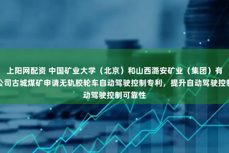 上阳网配资 中国矿业大学（北京）和山西潞安矿业（集团）有限责任公司古城煤矿申请无轨胶轮车自动驾驶控制专利，提升自动驾驶控制可靠性