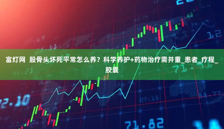 富灯网  股骨头坏死平常怎么养？科学养护+药物治疗需并重_患者_疗程_胶囊
