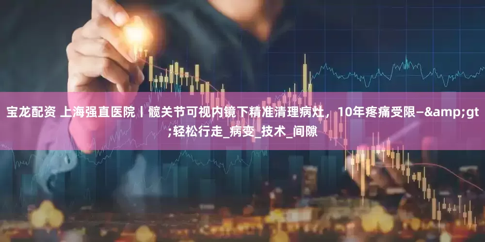 宝龙配资 上海强直医院丨髋关节可视内镜下精准清理病灶，10年疼痛受限—&gt;轻松行走_病变_技术_间隙