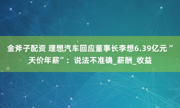 金斧子配资 理想汽车回应董事长李想6.39亿元“天价年薪”：说法不准确_薪酬_收益