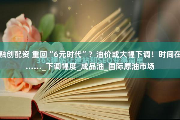 融创配资 重回“6元时代”？油价或大幅下调！时间在......_下调幅度_成品油_国际原油市场