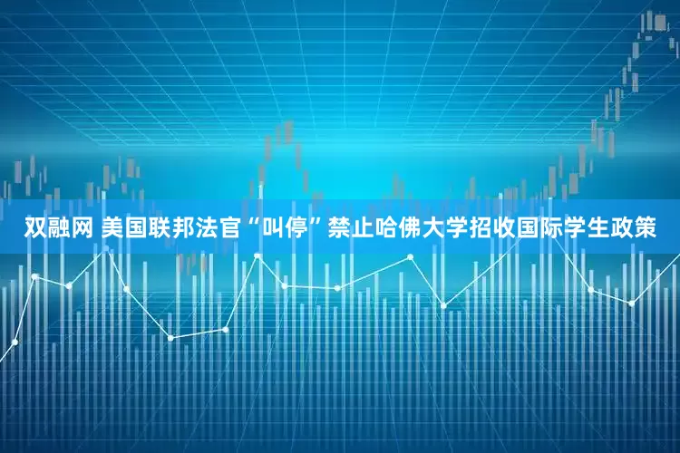 双融网 美国联邦法官“叫停”禁止哈佛大学招收国际学生政策