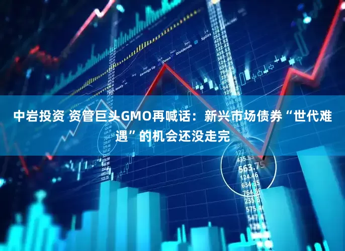 中岩投资 资管巨头GMO再喊话：新兴市场债券“世代难遇”的机会还没走完