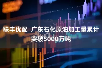 联丰优配  广东石化原油加工量累计突破5000万吨